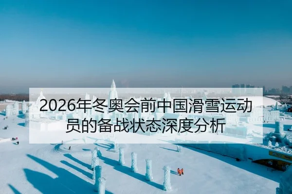2026年冬奥会前中国滑雪运动员的备战状态深度分析