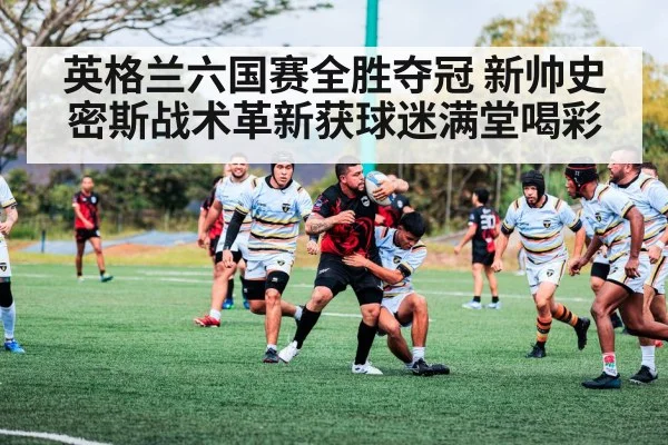 英格兰六国赛全胜夺冠 新帅史密斯战术革新获球迷满堂喝彩